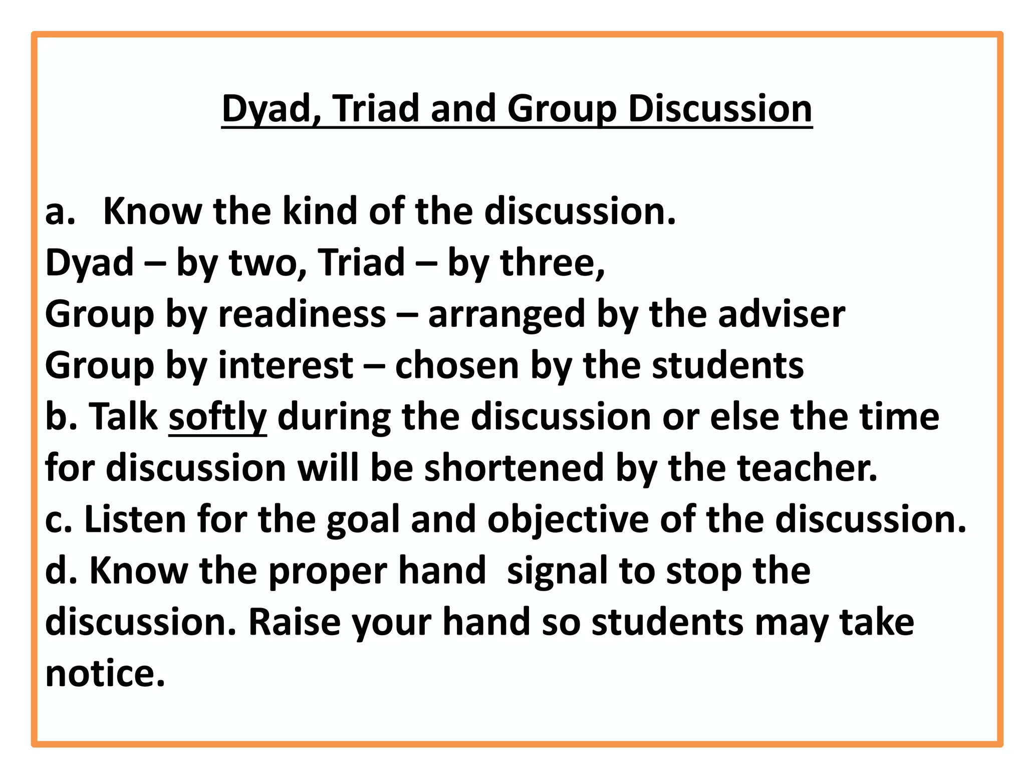 Dyad, Triad and Group Discussion
a. Know the kind of the discussion.
Dyad – by two, Triad – by three,
Group by readiness – arranged by the adviser
Group by interest – chosen by the students
b. Talk softly during the discussion or else the time
for discussion will be shortened by the teacher.
c. Listen for the goal and objective of the discussion.
d. Know the proper hand signal to stop the
discussion. Raise your hand so students may take
notice.
 