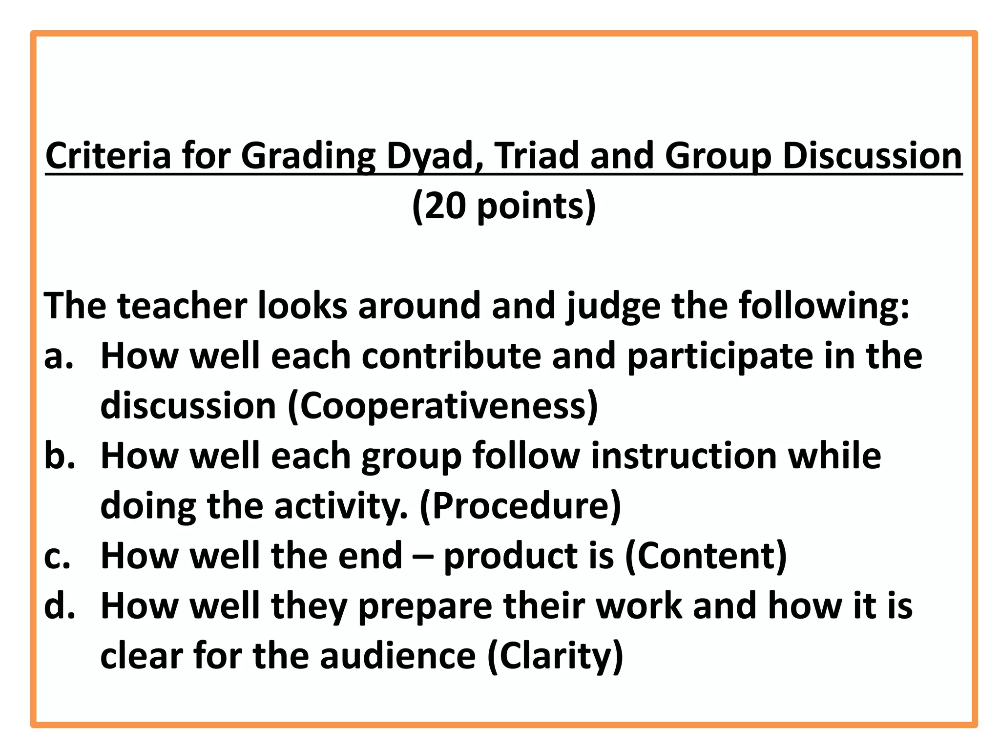 Criteria for Grading Dyad, Triad and Group Discussion
(20 points)
The teacher looks around and judge the following:
a. How well each contribute and participate in the
discussion (Cooperativeness)
b. How well each group follow instruction while
doing the activity. (Procedure)
c. How well the end – product is (Content)
d. How well they prepare their work and how it is
clear for the audience (Clarity)
 