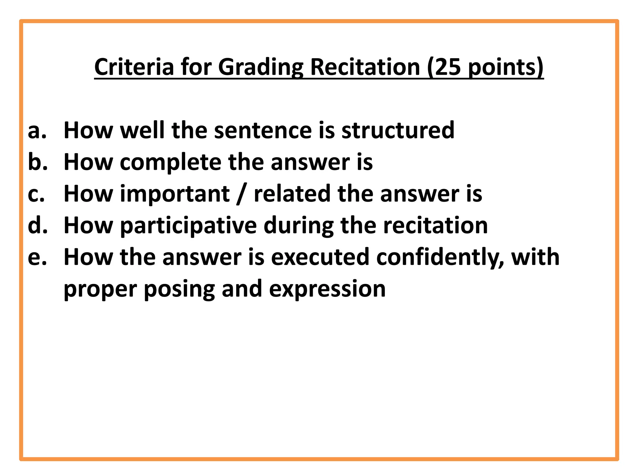Criteria for Grading Recitation (25 points)
a. How well the sentence is structured
b. How complete the answer is
c. How important / related the answer is
d. How participative during the recitation
e. How the answer is executed confidently, with
proper posing and expression
 