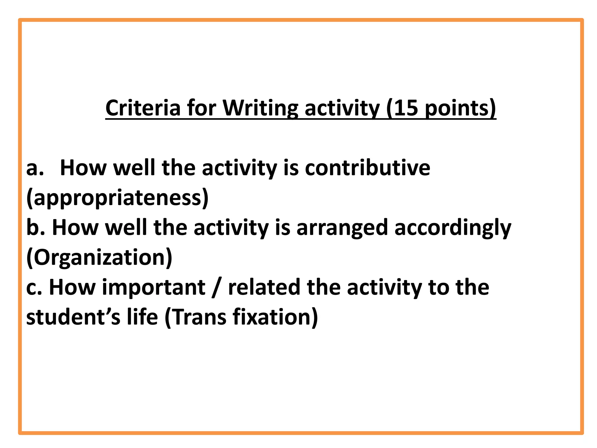 Criteria for Writing activity (15 points)
a. How well the activity is contributive
(appropriateness)
b. How well the activity is arranged accordingly
(Organization)
c. How important / related the activity to the
student’s life (Trans fixation)
 