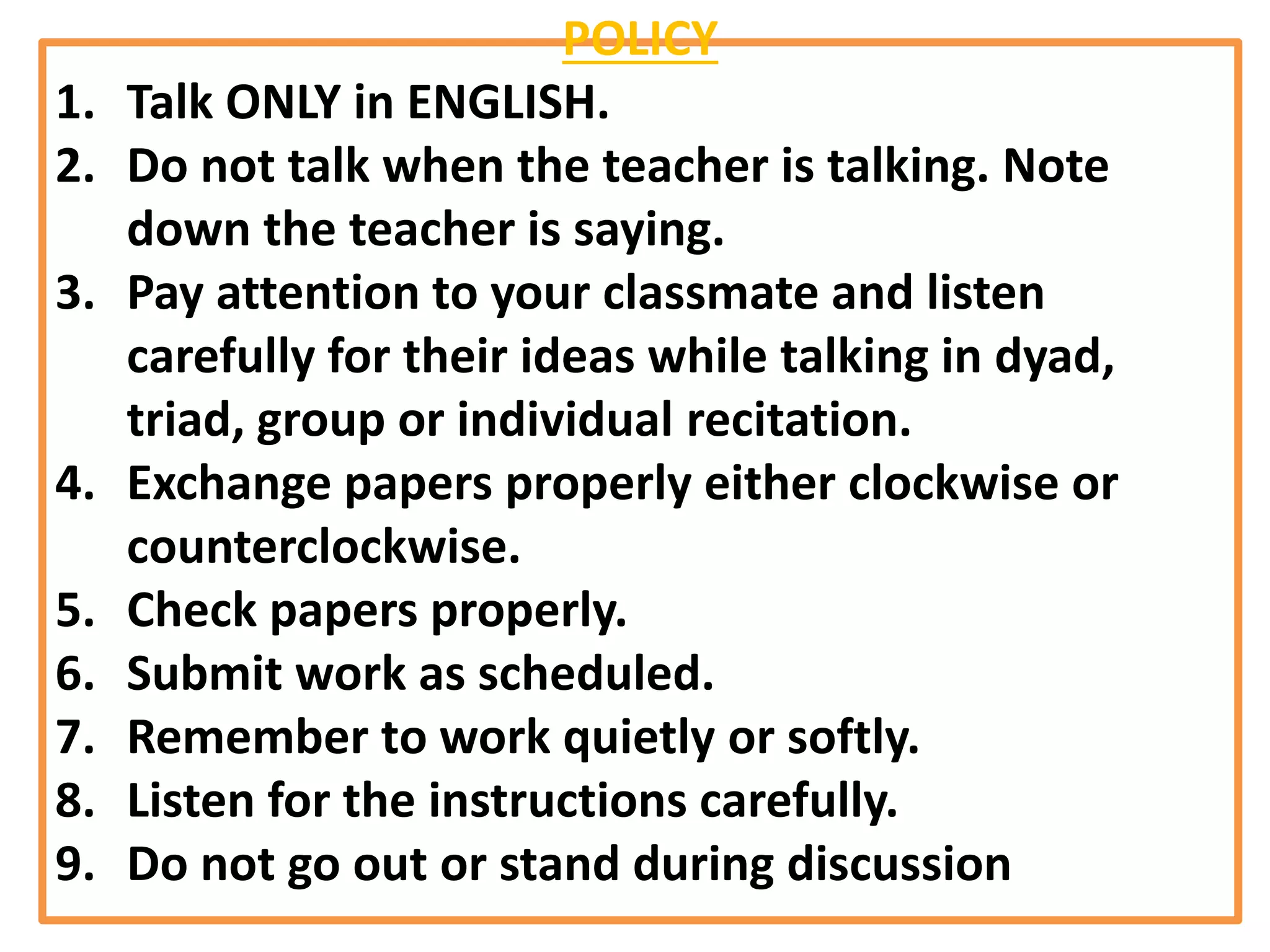 POLICY
1. Talk ONLY in ENGLISH.
2. Do not talk when the teacher is talking. Note
down the teacher is saying.
3. Pay attention to your classmate and listen
carefully for their ideas while talking in dyad,
triad, group or individual recitation.
4. Exchange papers properly either clockwise or
counterclockwise.
5. Check papers properly.
6. Submit work as scheduled.
7. Remember to work quietly or softly.
8. Listen for the instructions carefully.
9. Do not go out or stand during discussion
 