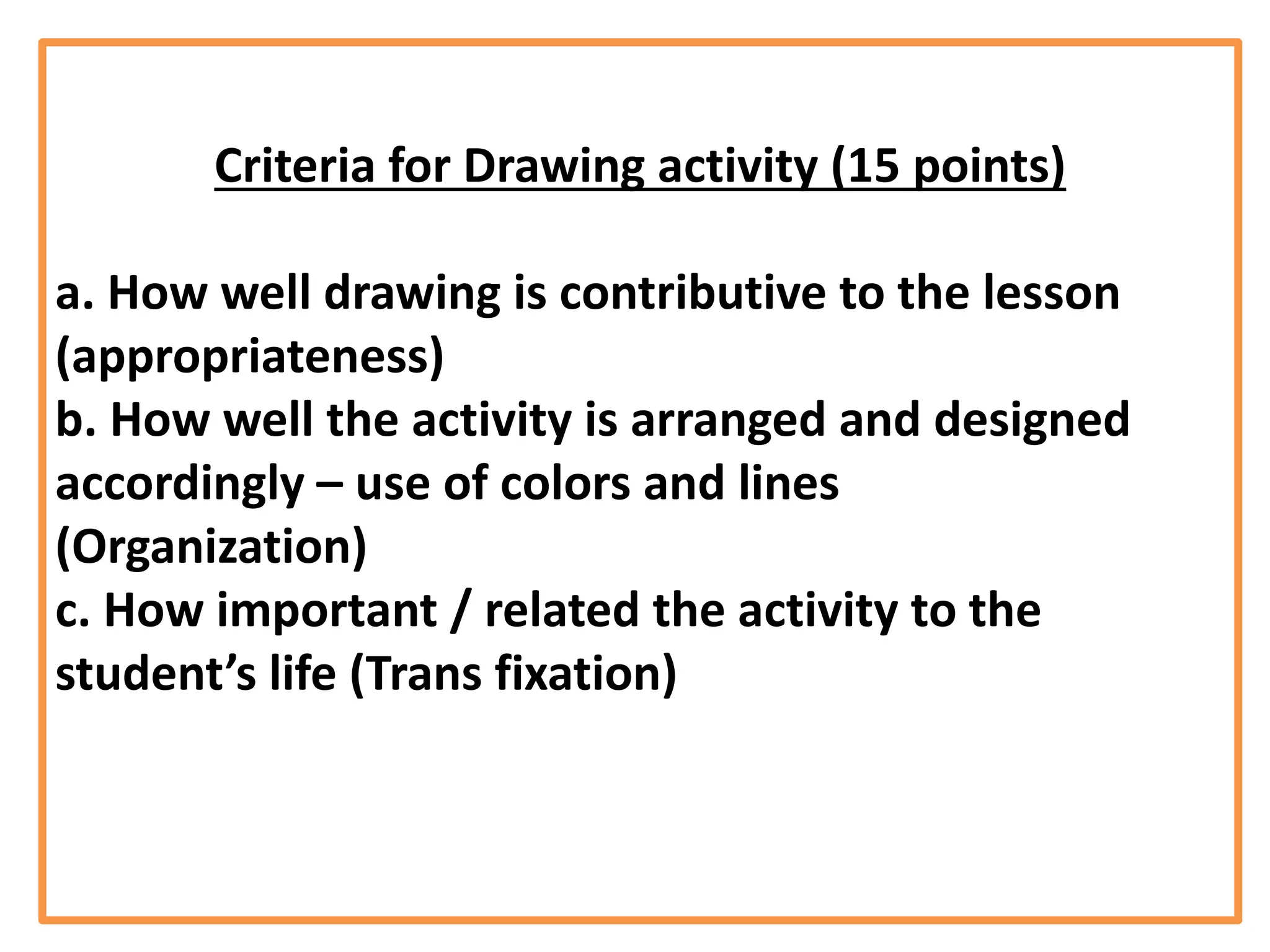 Criteria for Drawing activity (15 points)
a. How well drawing is contributive to the lesson
(appropriateness)
b. How well the activity is arranged and designed
accordingly – use of colors and lines
(Organization)
c. How important / related the activity to the
student’s life (Trans fixation)
 