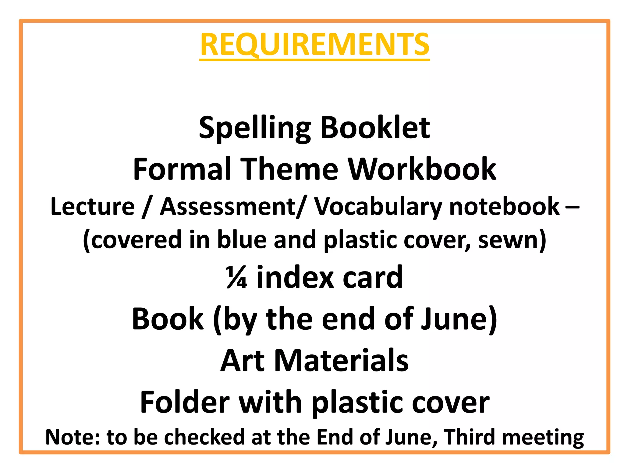 REQUIREMENTS
Spelling Booklet
Formal Theme Workbook
Lecture / Assessment/ Vocabulary notebook –
(covered in blue and plastic cover, sewn)
¼ index card
Book (by the end of June)
Art Materials
Folder with plastic cover
Note: to be checked at the End of June, Third meeting
 