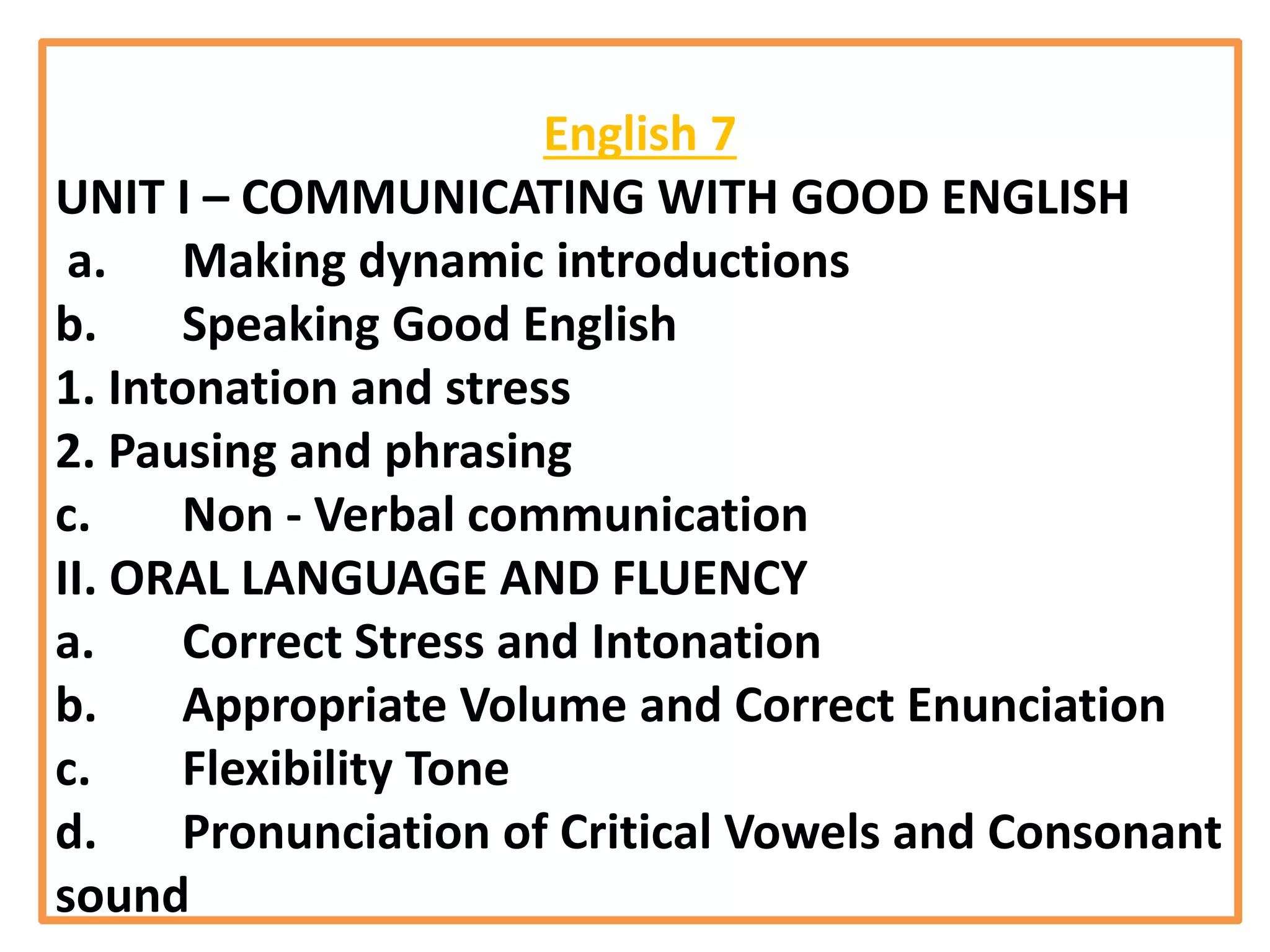 English 7
UNIT I – COMMUNICATING WITH GOOD ENGLISH
a. Making dynamic introductions
b. Speaking Good English
1. Intonation and stress
2. Pausing and phrasing
c. Non - Verbal communication
II. ORAL LANGUAGE AND FLUENCY
a. Correct Stress and Intonation
b. Appropriate Volume and Correct Enunciation
c. Flexibility Tone
d. Pronunciation of Critical Vowels and Consonant
sound
 