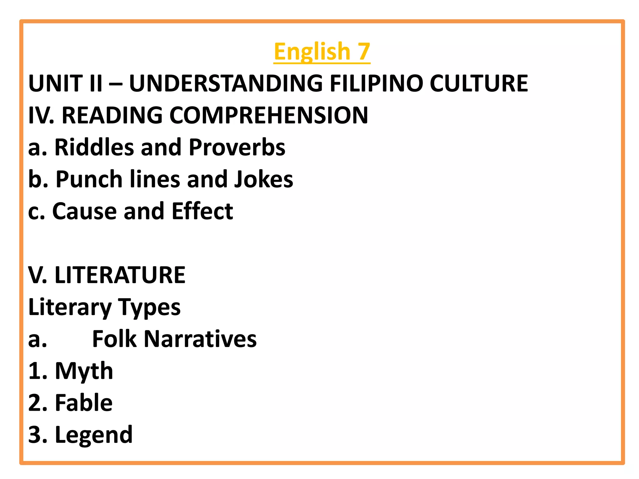 English 7
UNIT II – UNDERSTANDING FILIPINO CULTURE
IV. READING COMPREHENSION
a. Riddles and Proverbs
b. Punch lines and Jokes
c. Cause and Effect
V. LITERATURE
Literary Types
a. Folk Narratives
1. Myth
2. Fable
3. Legend
 