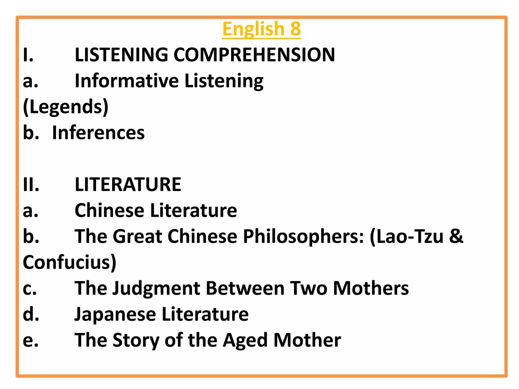 English 8
I. LISTENING COMPREHENSION
a. Informative Listening
(Legends)
b. Inferences
II. LITERATURE
a. Chinese Literature
b. The Great Chinese Philosophers: (Lao-Tzu &
Confucius)
c. The Judgment Between Two Mothers
d. Japanese Literature
e. The Story of the Aged Mother
 