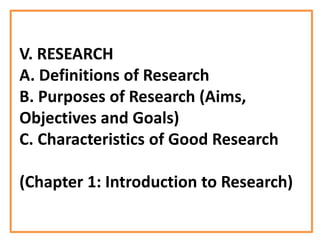 V. RESEARCH
A. Definitions of Research
B. Purposes of Research (Aims,
Objectives and Goals)
C. Characteristics of Good Research
(Chapter 1: Introduction to Research)
 