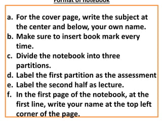 Format of notebook
a. For the cover page, write the subject at
the center and below, your own name.
b. Make sure to insert book mark every
time.
c. Divide the notebook into three
partitions.
d. Label the first partition as the assessment
e. Label the second half as lecture.
f. In the first page of the notebook, at the
first line, write your name at the top left
corner of the page.
 
