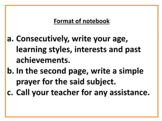 Format of notebook
a. Consecutively, write your age,
learning styles, interests and past
achievements.
b. In the second page, write a simple
prayer for the said subject.
c. Call your teacher for any assistance.
 