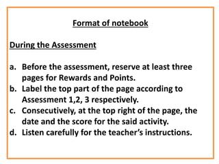 Format of notebook
During the Assessment
a. Before the assessment, reserve at least three
pages for Rewards and Points.
b. Label the top part of the page according to
Assessment 1,2, 3 respectively.
c. Consecutively, at the top right of the page, the
date and the score for the said activity.
d. Listen carefully for the teacher’s instructions.
 