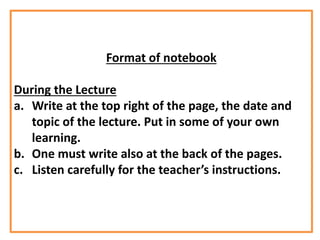 Format of notebook
During the Lecture
a. Write at the top right of the page, the date and
topic of the lecture. Put in some of your own
learning.
b. One must write also at the back of the pages.
c. Listen carefully for the teacher’s instructions.
 