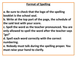 Format of Spelling
a. Be sure to check that the logo of the spelling
booklet is the school seal.
b. Write at the top part of the page, the schedule of
the said test with your score.
c. Spell the word as the teacher pronounced. You are
only allowed to spell the word after the teacher says
“go!”
d. Spell each word correctly with the correct
numbering.
e. Nobody must talk during the spelling proper. You
must raise your hand to clarify.
 