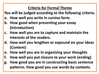 Criteria for Formal Theme
You will be judged according to the following criteria.
a. How well you write in cursive form.
b. How good when presenting your essay
(Introduction)
c. How well you are to capture and maintain the
interests of the readers.
d. How well you lengthen or expound on your ideas
(Content)
e. How well you are in organizing your thoughts
f. How well you put closure to your work (ending)
g. How good you are in constructing basic sentence
patterns. How good you use words by contexts.
 