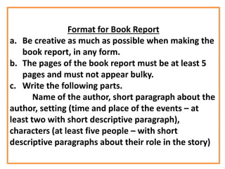 Format for Book Report
a. Be creative as much as possible when making the
book report, in any form.
b. The pages of the book report must be at least 5
pages and must not appear bulky.
c. Write the following parts.
Name of the author, short paragraph about the
author, setting (time and place of the events – at
least two with short descriptive paragraph),
characters (at least five people – with short
descriptive paragraphs about their role in the story)
 