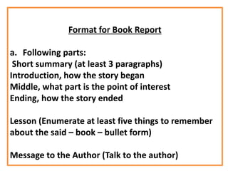 Format for Book Report
a. Following parts:
Short summary (at least 3 paragraphs)
Introduction, how the story began
Middle, what part is the point of interest
Ending, how the story ended
Lesson (Enumerate at least five things to remember
about the said – book – bullet form)
Message to the Author (Talk to the author)
 