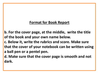 Format for Book Report
b. For the cover page, at the middle, write the title
of the book and your own name below.
c. Below it, write the rubrics and score. Make sure
that the cover of your notebook can be written using
a ball pen or a pentel pen.
d. Make sure that the cover page is smooth and not
dark.
 