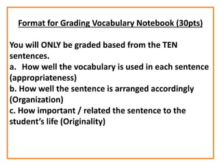 Format for Grading Vocabulary Notebook (30pts)
You will ONLY be graded based from the TEN
sentences.
a. How well the vocabulary is used in each sentence
(appropriateness)
b. How well the sentence is arranged accordingly
(Organization)
c. How important / related the sentence to the
student’s life (Originality)
 