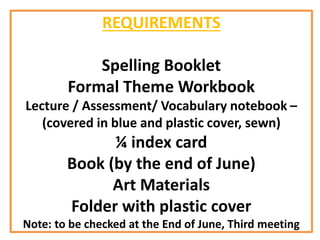 REQUIREMENTS
Spelling Booklet
Formal Theme Workbook
Lecture / Assessment/ Vocabulary notebook –
(covered in blue and plastic cover, sewn)
¼ index card
Book (by the end of June)
Art Materials
Folder with plastic cover
Note: to be checked at the End of June, Third meeting
 