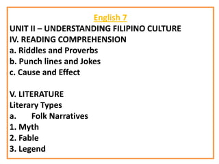 English 7
UNIT II – UNDERSTANDING FILIPINO CULTURE
IV. READING COMPREHENSION
a. Riddles and Proverbs
b. Punch lines and Jokes
c. Cause and Effect
V. LITERATURE
Literary Types
a. Folk Narratives
1. Myth
2. Fable
3. Legend
 