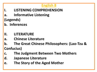 English 8
I. LISTENING COMPREHENSION
a. Informative Listening
(Legends)
b. Inferences
II. LITERATURE
a. Chinese Literature
b. The Great Chinese Philosophers: (Lao-Tzu &
Confucius)
c. The Judgment Between Two Mothers
d. Japanese Literature
e. The Story of the Aged Mother
 