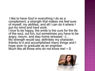     I like to have God in everything I do as a complement, a strength that makes me feel sure of myself, my abilities, and all I can do it where I put my mind and hard work.I love to be happy, the smile is the cure for the ills of the soul, out fun, but sometimes you have to be angry, mourn, and stay home stressed :-(...My strength would say, definitely my character, thanks to it and accomplished many things and I hope soon to graduate as an engineer.Much like all those who do not know me! = D 