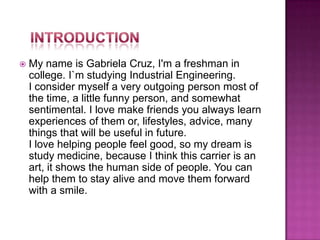 My name is Gabriela Cruz, I'm a freshman in college. I`m studying Industrial Engineering.I consider myself a very outgoing person most of the time, a little funny person, and somewhat sentimental. I love make friends you always learn experiences of them or, lifestyles, advice, many things that will be useful in future.I love helping people feel good, so my dream is study medicine, because I think this carrier is an art, it shows the human side of people. You can help them to stay alive and move them forward with a smile.Introduction