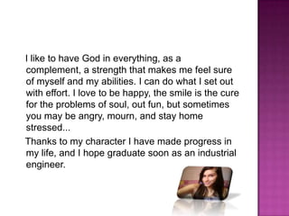 I like to have God in everything, as a complement, a strength that makes me feel sure of myself and my abilities. I can do what I set out with effort. I love to be happy, the smile is the cure for the problems of soul, out fun, but sometimes you may be angry, mourn, and stay home stressed... Thanks to my character I have made progress in my life, and I hope graduate soon as an industrial engineer. 