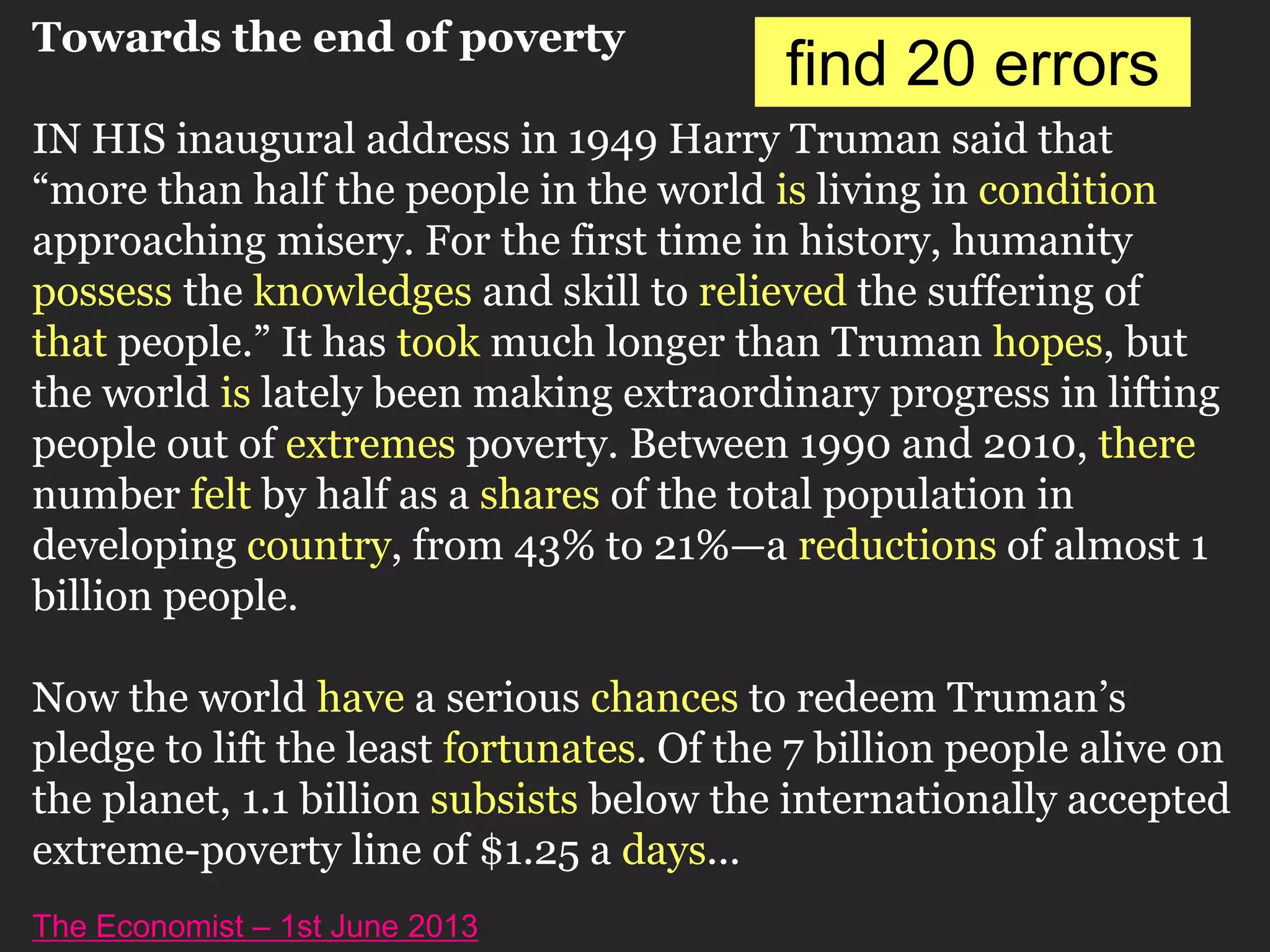 Towards the end of poverty
IN HIS inaugural address in 1949 Harry Truman said that
“more than half the people in the world is living in condition
approaching misery. For the first time in history, humanity
possess the knowledges and skill to relieved the suffering of
that people.” It has took much longer than Truman hopes, but
the world is lately been making extraordinary progress in lifting
people out of extremes poverty. Between 1990 and 2010, there
number felt by half as a shares of the total population in
developing country, from 43% to 21%—a reductions of almost 1
billion people.
Now the world have a serious chances to redeem Truman’s
pledge to lift the least fortunates. Of the 7 billion people alive on
the planet, 1.1 billion subsists below the internationally accepted
extreme-poverty line of $1.25 a days...
The Economist – 1st June 2013
find 20 errors
 