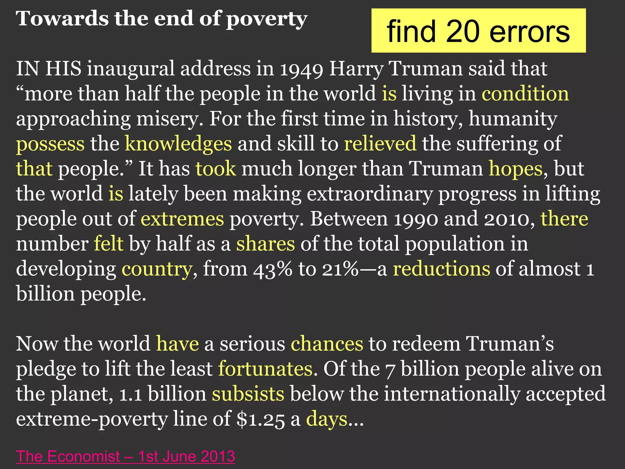 Towards the end of poverty
IN HIS inaugural address in 1949 Harry Truman said that
“more than half the people in the world is living in condition
approaching misery. For the first time in history, humanity
possess the knowledges and skill to relieved the suffering of
that people.” It has took much longer than Truman hopes, but
the world is lately been making extraordinary progress in lifting
people out of extremes poverty. Between 1990 and 2010, there
number felt by half as a shares of the total population in
developing country, from 43% to 21%—a reductions of almost 1
billion people.
Now the world have a serious chances to redeem Truman’s
pledge to lift the least fortunates. Of the 7 billion people alive on
the planet, 1.1 billion subsists below the internationally accepted
extreme-poverty line of $1.25 a days...
The Economist – 1st June 2013
find 20 errors
 