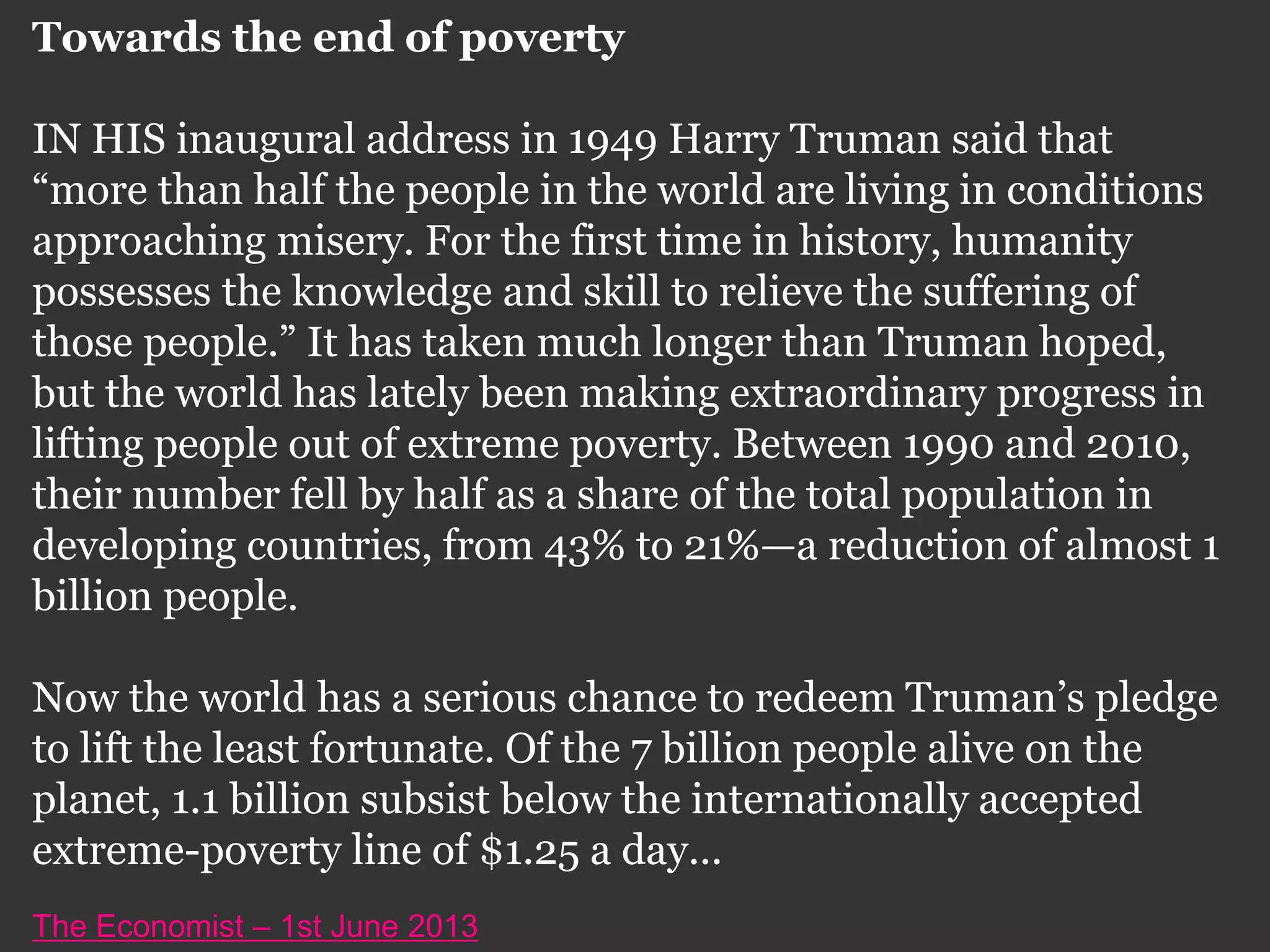 Towards the end of poverty
IN HIS inaugural address in 1949 Harry Truman said that
“more than half the people in the world are living in conditions
approaching misery. For the first time in history, humanity
possesses the knowledge and skill to relieve the suffering of
those people.” It has taken much longer than Truman hoped,
but the world has lately been making extraordinary progress in
lifting people out of extreme poverty. Between 1990 and 2010,
their number fell by half as a share of the total population in
developing countries, from 43% to 21%—a reduction of almost 1
billion people.
Now the world has a serious chance to redeem Truman’s pledge
to lift the least fortunate. Of the 7 billion people alive on the
planet, 1.1 billion subsist below the internationally accepted
extreme-poverty line of $1.25 a day...
The Economist – 1st June 2013
 