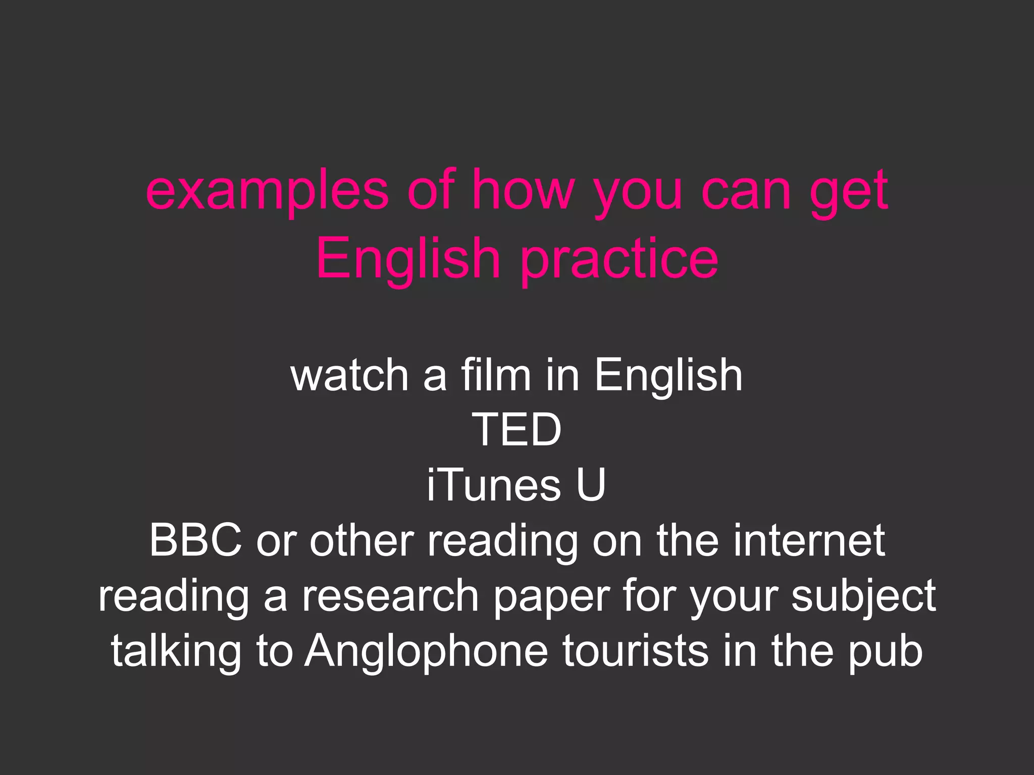 examples of how you can get
English practice
watch a film in English
TED
iTunes U
BBC or other reading on the internet
reading a research paper for your subject
talking to Anglophone tourists in the pub
 