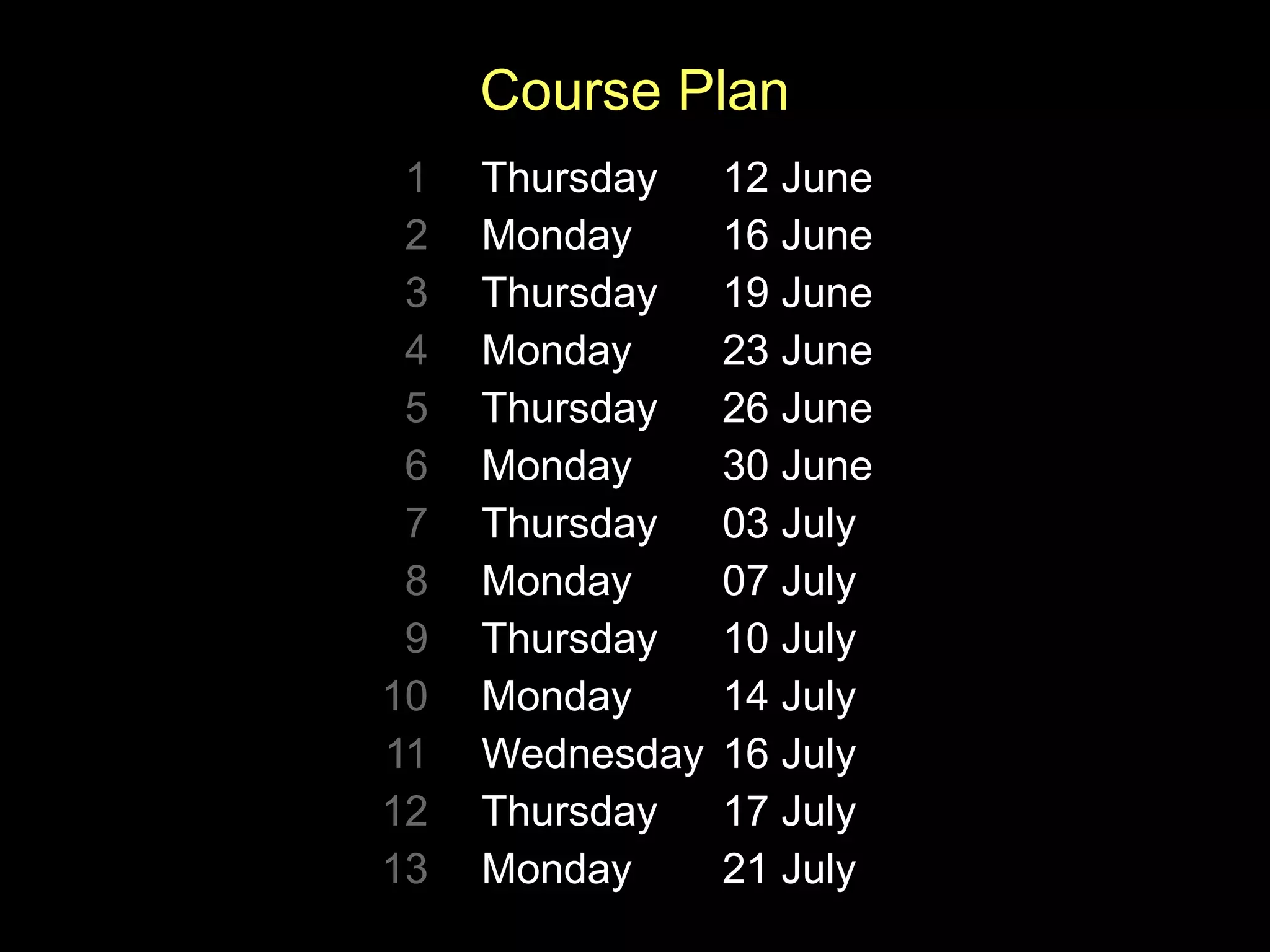 Course Plan
1 Thursday 12 June
2 Monday 16 June
3 Thursday 19 June
4 Monday 23 June
5 Thursday 26 June
6 Monday 30 June
7 Thursday 03 July
8 Monday 07 July
9 Thursday 10 July
10 Monday 14 July
11 Wednesday 16 July
12 Thursday 17 July
13 Monday 21 July
 