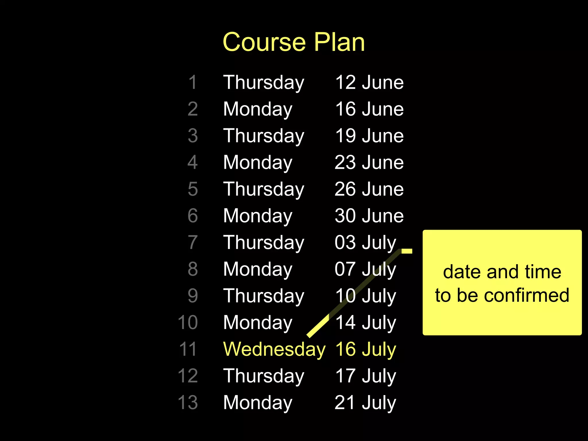 date and time
to be confirmed
Course Plan
1 Thursday 12 June
2 Monday 16 June
3 Thursday 19 June
4 Monday 23 June
5 Thursday 26 June
6 Monday 30 June
7 Thursday 03 July
8 Monday 07 July
9 Thursday 10 July
10 Monday 14 July
11 Wednesday 16 July
12 Thursday 17 July
13 Monday 21 July
 