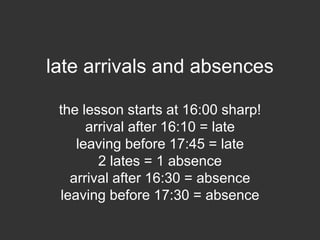late arrivals and absences
the lesson starts at 16:00 sharp!
arrival after 16:10 = late
leaving before 17:45 = late
2 lates = 1 absence
arrival after 16:30 = absence
leaving before 17:30 = absence
you can have 3 absences
 