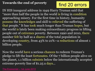Towards the end of poverty
IN HIS inaugural address in 1949 Harry Truman said that
“more than half the people in the world is living in condition
approaching misery. For the first time in history, humanity
possess the knowledges and skill to relieved the suffering of
that people.” It has took much longer than Truman hopes, but
the world is lately been making extraordinary progress in lifting
people out of extremes poverty. Between 1990 and 2010, there
number felt by half as a shares of the total population in
developing country, from 43% to 21%—a reductions of almost 1
billion people.
Now the world have a serious chances to redeem Truman’s
pledge to lift the least fortunates. Of the 7 billion people alive on
the planet, 1.1 billion subsists below the internationally accepted
extreme-poverty line of $1.25 a days...
The Economist – 1st June 2013
find 20 errors
 