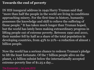 Towards the end of poverty
IN HIS inaugural address in 1949 Harry Truman said that
“more than half the people in the world are living in conditions
approaching misery. For the first time in history, humanity
possesses the knowledge and skill to relieve the suffering of
those people.” It has taken much longer than Truman hoped,
but the world has lately been making extraordinary progress in
lifting people out of extreme poverty. Between 1990 and 2010,
their number fell by half as a share of the total population in
developing countries, from 43% to 21%—a reduction of almost 1
billion people.
Now the world has a serious chance to redeem Truman’s pledge
to lift the least fortunate. Of the 7 billion people alive on the
planet, 1.1 billion subsist below the internationally accepted
extreme-poverty line of $1.25 a day...
The Economist – 1st June 2013
 