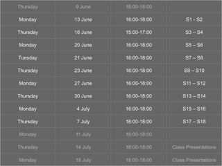 ‘show and tell’
Thursday 9 June 16:00-18:00
Monday 13 June 16:00-18:00 S1 - S2
Thursday 16 June 15:00-17:00 S3 – S4
Monday 20 June 16:00-18:00 S5 – S6
Tuesday 21 June 16:00-18:00 S7 – S8
Thursday 23 June 16:00-18:00 S9 – S10
Monday 27 June 16:00-18:00 S11 – S12
Thursday 30 June 16:00-18:00 S13 – S14
Monday 4 July 16:00-18:00 S15 – S16
Thursday 7 July 16:00-18:00 S17 – S18
Monday 11 July 16:00-18:00
Thursday 14 July 16:00-18:00 Class Presentations
Monday 18 July 16:00-18:00 Class Presentations
 