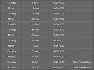 ‘show and tell’
Thursday 9 June 16:00-18:00
Monday 13 June 16:00-18:00
Thursday 16 June 15:00-17:00
Monday 20 June 16:00-18:00
Tuesday 21 June 16:00-18:00
Thursday 23 June 16:00-18:00
Monday 27 June 16:00-18:00
Thursday 30 June 16:00-18:00
Monday 4 July 16:00-18:00
Thursday 7 July 16:00-18:00
Monday 11 July 16:00-18:00
Thursday 14 July 16:00-18:00 Class Presentations
Monday 18 July 16:00-18:00 Class Presentations
 