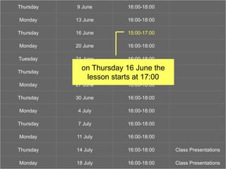 ‘show and tell’
Thursday 9 June 16:00-18:00
Monday 13 June 16:00-18:00
Thursday 16 June 15:00-17:00
Monday 20 June 16:00-18:00
Tuesday 21 June 16:00-18:00
Thursday 23 June 16:00-18:00
Monday 27 June 16:00-18:00
Thursday 30 June 16:00-18:00
Monday 4 July 16:00-18:00
Thursday 7 July 16:00-18:00
Monday 11 July 16:00-18:00
Thursday 14 July 16:00-18:00 Class Presentations
Monday 18 July 16:00-18:00 Class Presentations
on Thursday 16 June the
lesson starts at 17:00
 