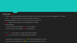 B. Type II with “were”
§ “were’ is used for all subjects in type II when there is not an action verb or the action is progressive in ”if clause”.
If she were here, she would have a lot of objection to the plan.
§ By inverting Subject and ‘were’, we can omit clause connector ‘if’.
Were she here, she would have a lot of objection to the plan
§ More examples:
I would turn down the proposal if I were in your position.
I would turn down the proposal were I in your position.
If you were more careful, you might make fewer mistakes.
Were you more careful, you might make fewer mistakes.
I would tell you everything I know if she were not paying attention to us now.
I would tell you everything I know were she not paying attention to us now.
 