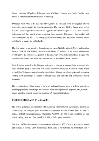 Fargo customers. Fifty-three defendants from California, Nevada and North Carolina were
named in a federal indictment unsealed Wednesday.
Operation Phish Phry, as the case was dubbed, marks the first joint cyber investigation between
law enforcement agencies in those two countries. The case was filed in federal court in Los
Angeles. According to the indictment, the Egypt-based defendant’s phished individuals' personal
information and then used it to access victims' bank accounts. The phishers then worked with
their counterparts in the US so money could be transferred into fraudulent accounts created
specifically to receive the stolen funds.
The ring leaders were named as Kenneth Joseph Lucas, Nichole Michelle Merzi and Jonathan
Preston Clark, all of California. They directed dozens of "runners" to set up the accounts that
would receive the stolen loot. A portion of the funds were wired to the individuals in Egypt who
originated the scam. Other defendants were located in Nevada and North Carolina.
Each defendant named in the 51-count indictment is charged with conspiracy to commit wire
fraud and bank fraud. If convicted, each faces a maximum penalty of 20 years in federal prison.
A handful of defendants were charged with additional felonies, including bank fraud, aggravated
identity theft, conspiracy to commit computer fraud and domestic and international money
laundering.
The operation is an object lesson in the scale and coordination found in today's professional
phishing operations. The charges are the result of an investigation that began in 2007, when FBI
agents identified criminal enterprises targeting US financial institutions.
CYBER CRIMES CASES IN MALAYSIA
The crimes comprised dissemination of lies, misuse of information, defamation, sedition and
pornography. The Malaysia government said investigations were carried out under Section 211
and 233 of the Communications and Multimedia Act 1998 (Act 588) which provided a jail term
not exceeding a year, or a fine up to RM50,000, or both, upon conviction..
Last year, 582 investigation papers were opened and probed, 422 of which were under Section
211 and 233 of the act. Apart from the act, those found to have abused the internet can also be
 