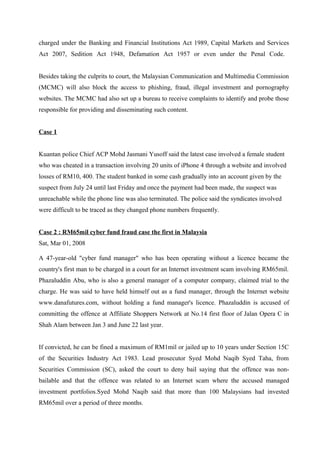 charged under the Banking and Financial Institutions Act 1989, Capital Markets and Services
Act 2007, Sedition Act 1948, Defamation Act 1957 or even under the Penal Code.
Besides taking the culprits to court, the Malaysian Communication and Multimedia Commission
(MCMC) will also block the access to phishing, fraud, illegal investment and pornography
websites. The MCMC had also set up a bureau to receive complaints to identify and probe those
responsible for providing and disseminating such content.
Case 1
Kuantan police Chief ACP Mohd Jasmani Yusoff said the latest case involved a female student
who was cheated in a transaction involving 20 units of iPhone 4 through a website and involved
losses of RM10, 400. The student banked in some cash gradually into an account given by the
suspect from July 24 until last Friday and once the payment had been made, the suspect was
unreachable while the phone line was also terminated. The police said the syndicates involved
were difficult to be traced as they changed phone numbers frequently.
Case 2 : RM65mil cyber fund fraud case the first in Malaysia
Sat, Mar 01, 2008
A 47-year-old "cyber fund manager" who has been operating without a licence became the
country's first man to be charged in a court for an Internet investment scam involving RM65mil.
Phazaluddin Abu, who is also a general manager of a computer company, claimed trial to the
charge. He was said to have held himself out as a fund manager, through the Internet website
www.danafutures.com, without holding a fund manager's licence. Phazaluddin is accused of
committing the offence at Affiliate Shoppers Network at No.14 first floor of Jalan Opera C in
Shah Alam between Jan 3 and June 22 last year.
If convicted, he can be fined a maximum of RM1mil or jailed up to 10 years under Section 15C
of the Securities Industry Act 1983. Lead prosecutor Syed Mohd Naqib Syed Taha, from
Securities Commission (SC), asked the court to deny bail saying that the offence was non-
bailable and that the offence was related to an Internet scam where the accused managed
investment portfolios.Syed Mohd Naqib said that more than 100 Malaysians had invested
RM65mil over a period of three months.
 