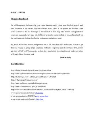 CONCLUSIONS
There No Free Lunch
To all Malaysians, the have to be very aware about the cyber crime issue. English proverb well
said that there is for sure no free lunch in this world. Most of the people that fell into cyber
crime victim was the one that eager to become rich in short way. The internet scam product or
scam just happened every day. Most of them having the same method of lies, different only on
the web page and the interface but the modus operandi almost same.
So, to all Malaysian, be sure and prepare not to fell into cheat trick to become rich or to get
branded product in cheap price. Once you find some suspicious activity or tricky offer, almost
get into MCMC or Cybersecurity, so that, they can initiate investigation and make sure other
will not fell into the same trick.
(3500 Words)
REFERENCES
http://chmag.in/article/jun2010/source-code-theft-law
http://www.cyberlawdb.com/main/india/cyber-crime-law/64-source-code-theft
http://abcnews.go.com/Technology/wireStory?id=13843124
http://cybercrimes09.blogspot.com/
http://www.techterms.com/definition/cybercrime
http://www.crimeusa.com/Cyber_Crimes.html
http://www.lawyersclubindia.com/articles/Classification-Of-CyberCrimes--1484.asp
www.techterms.com/definition/cybercrime
www.webopedia.com/TERM/C/cyber_crime.html
www.techterms.com/definition/cybercrime
 