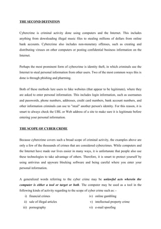 THE SECOND DEFINITON
Cybercrime is criminal activity done using computers and the Internet. This includes
anything from downloading illegal music files to stealing millions of dollars from online
bank accounts. Cybercrime also includes non-monetary offenses, such as creating and
distributing viruses on other computers or posting confidential business information on the
Internet.
Perhaps the most prominent form of cybercrime is identity theft, in which criminals use the
Internet to steal personal information from other users. Two of the most common ways this is
done is through phishing and pharming.
Both of these methods lure users to fake websites (that appear to be legitimate), where they
are asked to enter personal information. This includes login information, such as usernames
and passwords, phone numbers, addresses, credit card numbers, bank account numbers, and
other information criminals can use to "steal" another person's identity. For this reason, it is
smart to always check the URL or Web address of a site to make sure it is legitimate before
entering your personal information.
THE SCOPE OF CYBER CRIME
Because cybercrime covers such a broad scope of criminal activity, the examples above are
only a few of the thousands of crimes that are considered cybercrimes. While computers and
the Internet have made our lives easier in many ways, it is unfortunate that people also use
these technologies to take advantage of others. Therefore, it is smart to protect yourself by
using antivirus and spyware blocking software and being careful where you enter your
personal information.
A generalized words referring to the cyber crime may be unlawful acts wherein the
computer is either a tool or target or both. The computer may be used as a tool in the
following kinds of activity regarding to the scope of cyber crime such as: -
i) financial crimes
ii) sale of illegal articles
iii) pornography
iv) online gambling
v) intellectual property crime
vi) e-mail spoofing
 