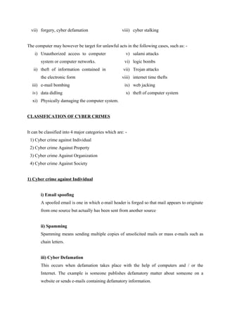 vii) forgery, cyber defamation viii) cyber stalking
The computer may however be target for unlawful acts in the following cases, such as: -
i) Unauthorized access to computer
system or computer networks.
ii) theft of information contained in
the electronic form
iii) e-mail bombing
iv) data didling
v) salami attacks
vi) logic bombs
vii) Trojan attacks
viii) internet time thefts
ix) web jacking
x) theft of computer system
xi) Physically damaging the computer system.
CLASSIFICATION OF CYBER CRIMES
It can be classified into 4 major categories which are: -
1) Cyber crime against Individual
2) Cyber crime Against Property
3) Cyber crime Against Organization
4) Cyber crime Against Society
1) Cyber crime against Individual
i) Email spoofing
A spoofed email is one in which e-mail header is forged so that mail appears to originate
from one source but actually has been sent from another source
ii) Spamming
Spamming means sending multiple copies of unsolicited mails or mass e-mails such as
chain letters.
iii) Cyber Defamation
This occurs when defamation takes place with the help of computers and / or the
Internet. The example is someone publishes defamatory matter about someone on a
website or sends e-mails containing defamatory information.
 