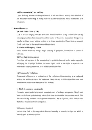 iv) Harassment & Cyber stalking
Cyber Stalking Means following the moves of an individual's activity over internet. It
can be done with the help of many protocols available such at e- mail, chat rooms, user
net groups.
2) Against Property:
i) Credit Card Fraud (CCF)
CCF is a wide-ranging term for theft and fraud committed using a credit card or any
similar payment mechanism as a fraudulent source of funds in a transaction. The purpose
may be to obtain goods without paying, or to obtain unauthorized funds from an account.
Credit card fraud is also an adjunct to identity theft.
ii) Intellectual Property crimes
These include Software piracy: illegal copying of programs, distribution of copies of
software.
iii) Copyright infringement:
Copyright infringement is the unauthorized or prohibited use of works under copyright,
infringing the copyright holder's exclusive rights, such as the right to reproduce or
perform the copyrighted work, or to make derivative works.
iv) Trademarks Violations
Trademark infringement is a violation of the exclusive rights attaching to a trademark
without the authorization of the trademark owner or any licensees (provided that such
authorization was within the scope of the license).
v) Theft of computer source code
Computer source code is the most important asset of software companies. Simply put,
source code is the programming instructions that are compiled into the executable files
that are sold by software development companies. As is expected, most source code
thefts take place in software companies.
iii) Internet time theft
Internet time theft is the usage of the Internet hours by an unauthorized person which is
actually paid by another person.
 