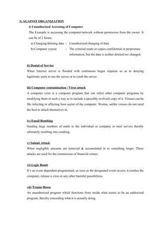 3) AGAINST ORGANIZATION
i) Unauthorized Accessing of Computer
The Example is accessing the computer/network without permission from the owner. It
can be of 2 forms:
a) Changing/deleting data - Unauthorized changing of data.
b) Computer voyeur - The criminal reads or copies confidential or proprietary
information, but the data is neither deleted nor changed.
ii) Denial of Service
When Internet server is flooded with continuous bogus requests so as to denying
legitimate users to use the server or to crash the server.
iii) Computer contamination / Virus attack
A computer virus is a computer program that can infect other computer programs by
modifying them in such a way as to include a (possibly evolved) copy of it. Viruses can be
file infecting or affecting boot sector of the computer. Worms, unlike viruses do not need
the host to attach themselves to.
iv) Email Bombing
Sending large numbers of mails to the individual or company or mail servers thereby
ultimately resulting into crashing.
v) Salami Attack
When negligible amounts are removed & accumulated in to something larger. These
attacks are used for the commission of financial crimes.
vi) Logic Bomb
It’s an event dependent programmed, as soon as the designated event occurs, it crashes the
computer, release a virus or any other harmful possibilities.
vii) Trojan Horse
An unauthorized program which functions from inside what seems to be an authorized
program, thereby concealing what it is actually doing.
 