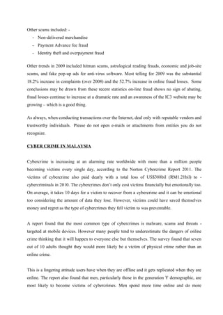 Other scams included: -
- Non-delivered merchandise
- Payment Advance fee fraud
- Identity theft and overpayment fraud
Other trends in 2009 included hitman scams, astrological reading frauds, economic and job-site
scams, and fake pop-up ads for anti-virus software. Most telling for 2009 was the substantial
18.2% increase in complaints (over 2008) and the 52.7% increase in online fraud losses. Some
conclusions may be drawn from these recent statistics on-line fraud shows no sign of abating,
fraud losses continue to increase at a dramatic rate and an awareness of the IC3 website may be
growing – which is a good thing.
As always, when conducting transactions over the Internet, deal only with reputable vendors and
trustworthy individuals. Please do not open e-mails or attachments from entities you do not
recognize.
CYBER CRIME IN MALAYSIA
Cybercrime is increasing at an alarming rate worldwide with more than a million people
becoming victims every single day, according to the Norton Cybercrime Report 2011. The
victims of cybercrime also paid dearly with a total loss of US$388bil (RM1.21bil) to -
cybercriminals in 2010. The cybercrimes don’t only cost victims financially but emotionally too.
On average, it takes 10 days for a victim to recover from a cybercrime and it can be emotional
too considering the amount of data they lose. However, victims could have saved themselves
money and regret as the type of cybercrimes they fell victim to was preventable.
A report found that the most common type of cybercrimes is malware, scams and threats -
targeted at mobile devices. However many people tend to underestimate the dangers of online
crime thinking that it will happen to everyone else but themselves. The survey found that seven
out of 10 adults thought they would more likely be a victim of physical crime rather than an
online crime.
This is a lingering attitude users have when they are offline and it gets replicated when they are
online. The report also found that men, particularly those in the generation Y demographic, are
most likely to become victims of cybercrimes. Men spend more time online and do more
 
