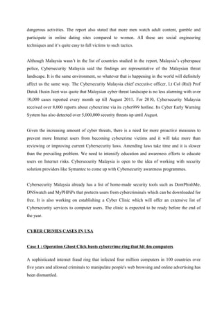 dangerous activities. The report also stated that more men watch adult content, gamble and
participate in online dating sites compared to women. All these are social engineering
techniques and it’s quite easy to fall victims to such tactics.
Although Malaysia wasn’t in the list of countries studied in the report, Malaysia’s cyberspace
police, Cybersecurity Malaysia said the findings are representative of the Malaysian threat
landscape. It is the same environment, so whatever that is happening in the world will definitely
affect us the same way. The Cybersecurity Malaysia chief executive officer, Lt Col (Rtd) Prof
Datuk Husin Jazri was quote that Malaysian cyber threat landscape is no less alarming with over
10,000 cases reported every month up till August 2011. For 2010, Cybersecurity Malaysia
received over 8,000 reports about cybercrime via its cyber999 hotline. Its Cyber Early Warning
System has also detected over 5,000,000 security threats up until August.
Given the increasing amount of cyber threats, there is a need for more proactive measures to
prevent more Internet users from becoming cybercrime victims and it will take more than
reviewing or improving current Cybersecurity laws. Amending laws take time and it is slower
than the prevailing problem. We need to intensify education and awareness efforts to educate
users on Internet risks. Cybersecurity Malaysia is open to the idea of working with security
solution providers like Symantec to come up with Cybersecurity awareness programmes.
Cybersecurity Malaysia already has a list of home-made security tools such as DontPhishMe,
DNSwatch and MyPHPiPs that protects users from cybercriminals which can be downloaded for
free. It is also working on establishing a Cyber Clinic which will offer an extensive list of
Cybersecurity services to computer users. The clinic is expected to be ready before the end of
the year.
CYBER CRIMES CASES IN USA
Case 1 : Operation Ghost Click busts cybercrime ring that hit 4m computers
A sophisticated internet fraud ring that infected four million computers in 100 countries over
five years and allowed criminals to manipulate people's web browsing and online advertising has
been dismantled.
 
