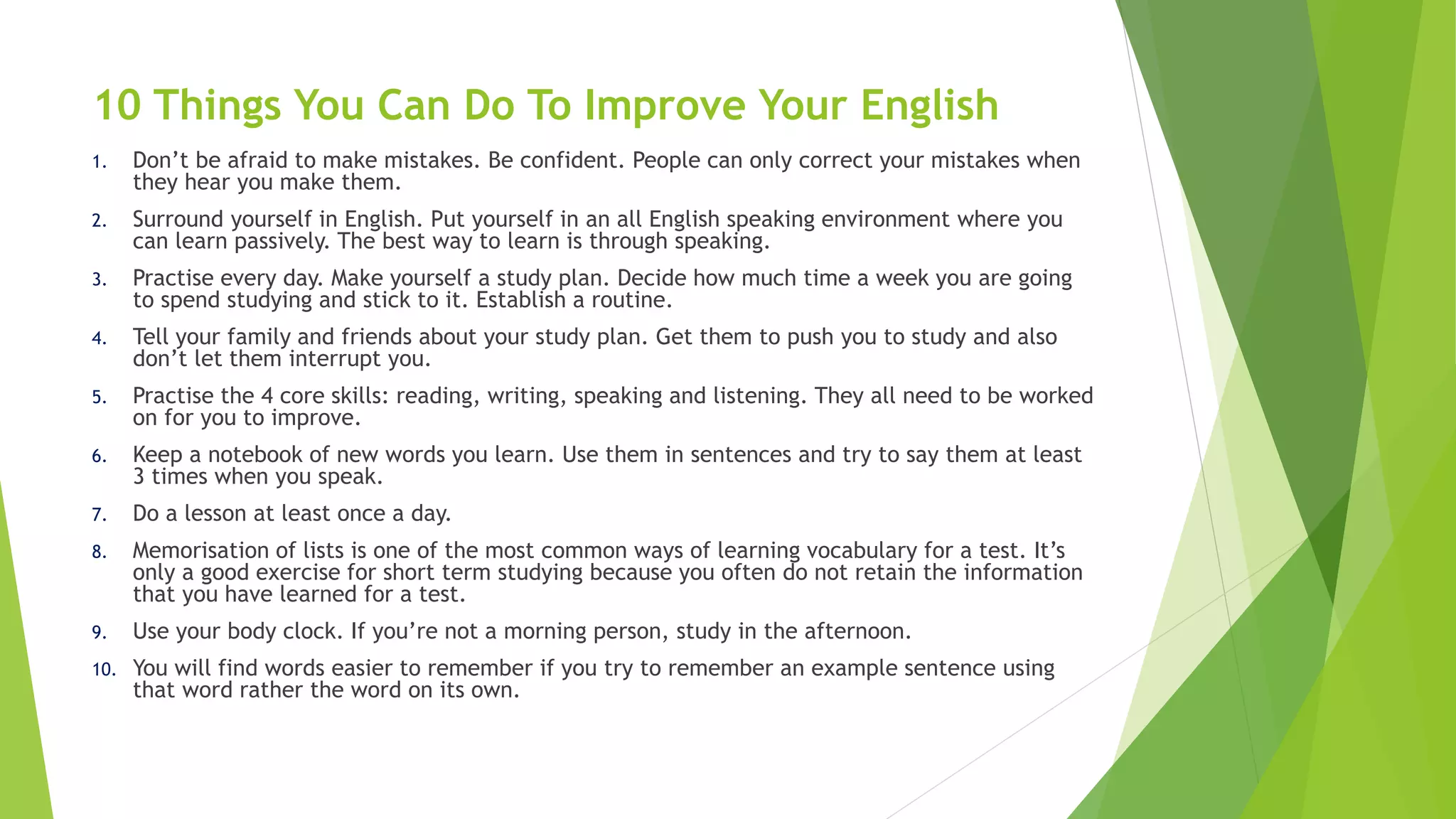 10 Things You Can Do To Improve Your English
1. Don’t be afraid to make mistakes. Be confident. People can only correct your mistakes when
they hear you make them.
2. Surround yourself in English. Put yourself in an all English speaking environment where you
can learn passively. The best way to learn is through speaking.
3. Practise every day. Make yourself a study plan. Decide how much time a week you are going
to spend studying and stick to it. Establish a routine.
4. Tell your family and friends about your study plan. Get them to push you to study and also
don’t let them interrupt you.
5. Practise the 4 core skills: reading, writing, speaking and listening. They all need to be worked
on for you to improve.
6. Keep a notebook of new words you learn. Use them in sentences and try to say them at least
3 times when you speak.
7. Do a lesson at least once a day.
8. Memorisation of lists is one of the most common ways of learning vocabulary for a test. It’s
only a good exercise for short term studying because you often do not retain the information
that you have learned for a test.
9. Use your body clock. If you’re not a morning person, study in the afternoon.
10. You will find words easier to remember if you try to remember an example sentence using
that word rather the word on its own.
 